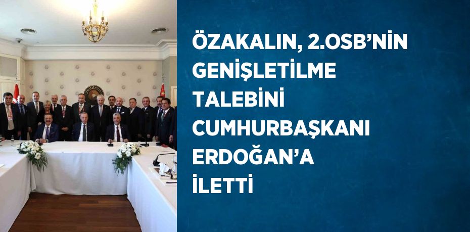 ÖZAKALIN, 2.OSB’NİN GENİŞLETİLME TALEBİNİ CUMHURBAŞKANI ERDOĞAN’A İLETTİ