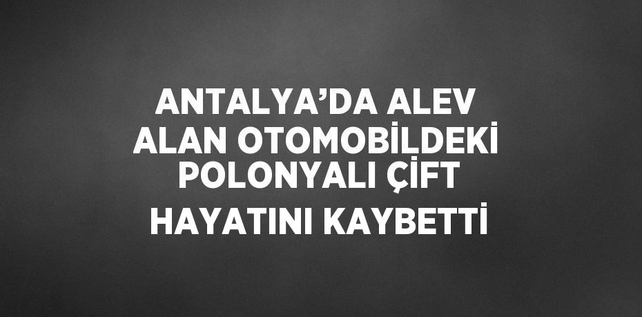 ANTALYA’DA ALEV ALAN OTOMOBİLDEKİ POLONYALI ÇİFT HAYATINI KAYBETTİ