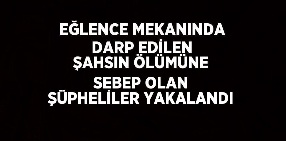 EĞLENCE MEKANINDA DARP EDİLEN ŞAHSIN ÖLÜMÜNE SEBEP OLAN ŞÜPHELİLER YAKALANDI