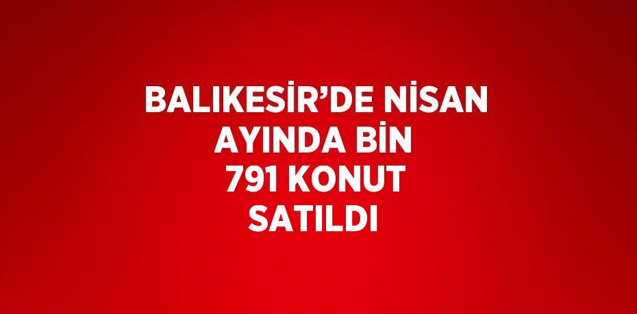 BALIKESİR’DE NİSAN AYINDA BİN 791 KONUT SATILDI