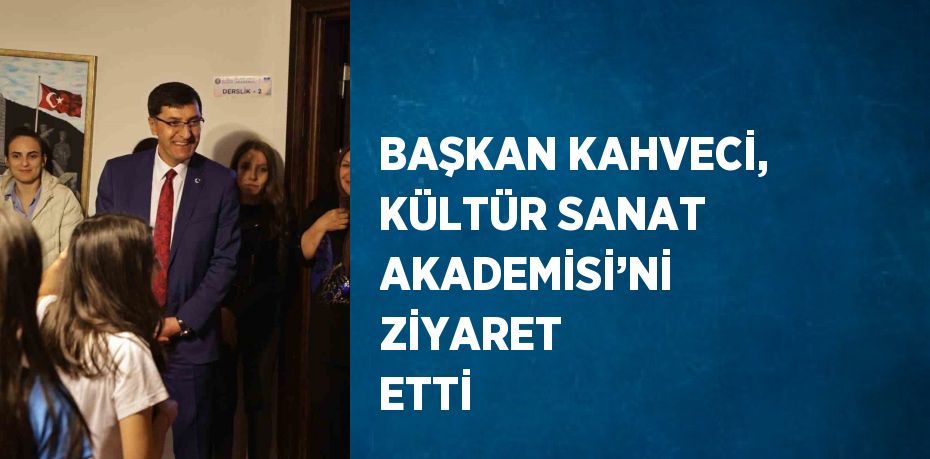 BAŞKAN KAHVECİ, KÜLTÜR SANAT AKADEMİSİ’Nİ ZİYARET ETTİ