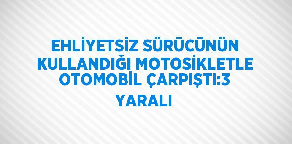 EHLİYETSİZ SÜRÜCÜNÜN KULLANDIĞI MOTOSİKLETLE OTOMOBİL ÇARPIŞTI:3 YARALI