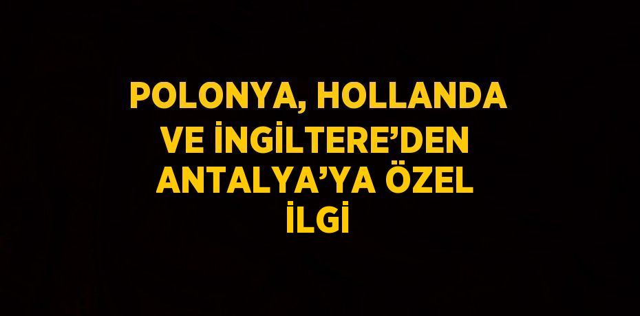 POLONYA, HOLLANDA VE İNGİLTERE’DEN ANTALYA’YA ÖZEL İLGİ