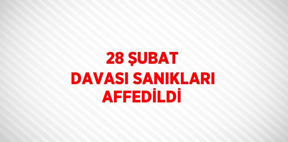 28 ŞUBAT DAVASI SANIKLARI AFFEDİLDİ