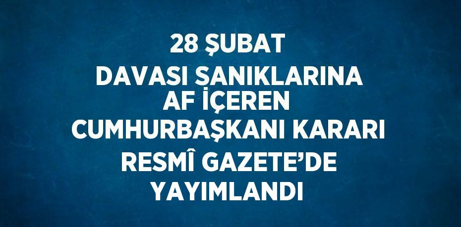 28 ŞUBAT DAVASI SANIKLARINA AF İÇEREN CUMHURBAŞKANI KARARI RESMÎ GAZETE’DE YAYIMLANDI