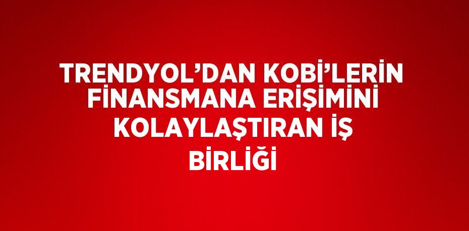 TRENDYOL’DAN KOBİ’LERİN FİNANSMANA ERİŞİMİNİ KOLAYLAŞTIRAN İŞ BİRLİĞİ