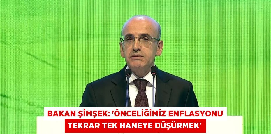 BAKAN ŞİMŞEK: 'ÖNCELİĞİMİZ ENFLASYONU TEKRAR TEK HANEYE DÜŞÜRMEK'