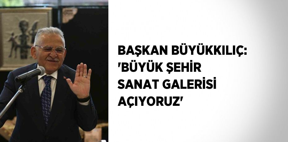 BAŞKAN BÜYÜKKILIÇ: 'BÜYÜK ŞEHİR SANAT GALERİSİ AÇIYORUZ'