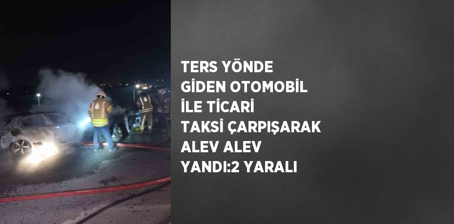 TERS YÖNDE GİDEN OTOMOBİL İLE TİCARİ TAKSİ ÇARPIŞARAK ALEV ALEV YANDI:2 YARALI