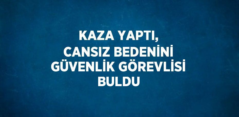 KAZA YAPTI, CANSIZ BEDENİNİ GÜVENLİK GÖREVLİSİ BULDU