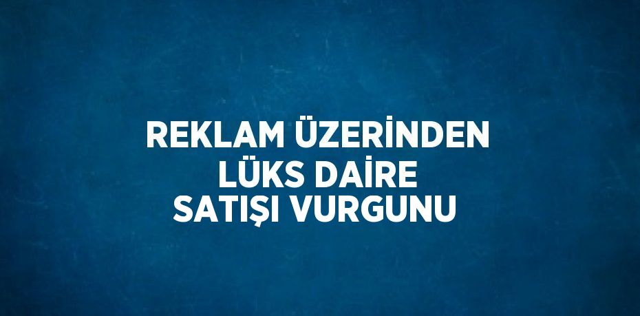 REKLAM ÜZERİNDEN LÜKS DAİRE SATIŞI VURGUNU