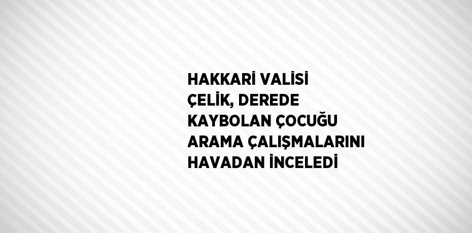 HAKKARİ VALİSİ ÇELİK, DEREDE KAYBOLAN ÇOCUĞU ARAMA ÇALIŞMALARINI HAVADAN İNCELEDİ