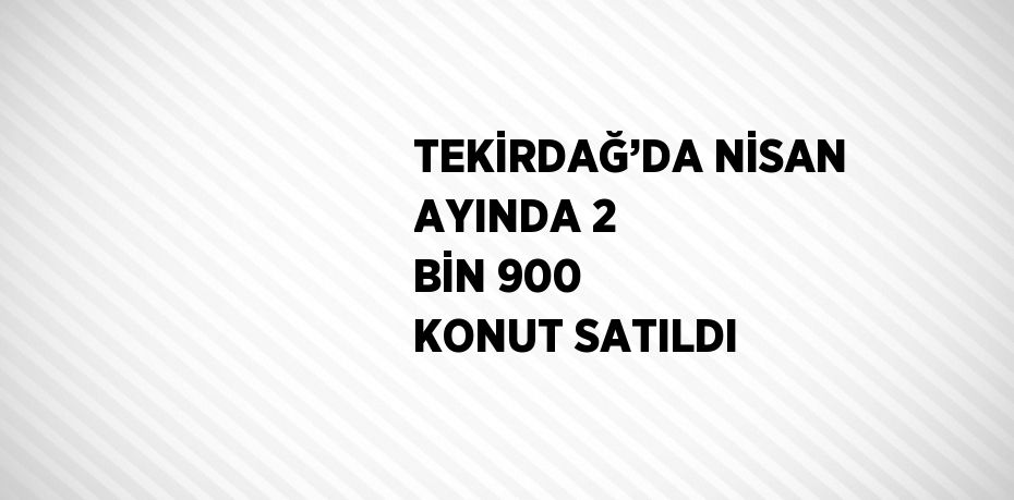 TEKİRDAĞ’DA NİSAN AYINDA 2 BİN 900 KONUT SATILDI