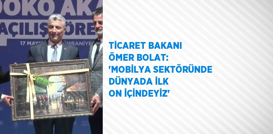 TİCARET BAKANI ÖMER BOLAT: 'MOBİLYA SEKTÖRÜNDE DÜNYADA İLK ON İÇİNDEYİZ'