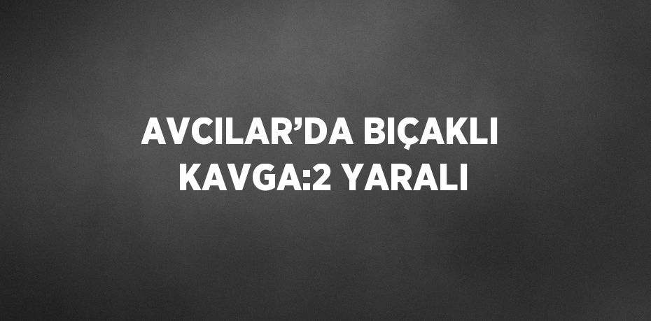 AVCILAR’DA BIÇAKLI KAVGA:2 YARALI