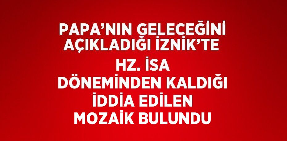 PAPA’NIN GELECEĞİNİ AÇIKLADIĞI İZNİK’TE HZ. İSA DÖNEMİNDEN KALDIĞI İDDİA EDİLEN MOZAİK BULUNDU