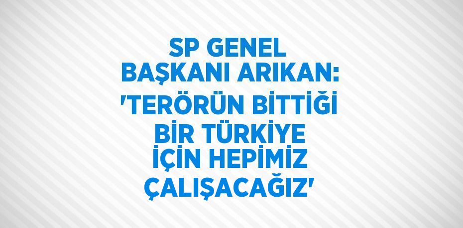 SP GENEL BAŞKANI ARIKAN: 'TERÖRÜN BİTTİĞİ BİR TÜRKİYE İÇİN HEPİMİZ ÇALIŞACAĞIZ'