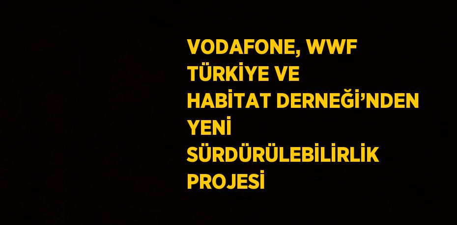 VODAFONE, WWF TÜRKİYE VE HABİTAT DERNEĞİ’NDEN YENİ SÜRDÜRÜLEBİLİRLİK PROJESİ