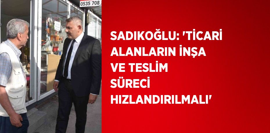 SADIKOĞLU: 'TİCARİ ALANLARIN İNŞA VE TESLİM SÜRECİ HIZLANDIRILMALI'