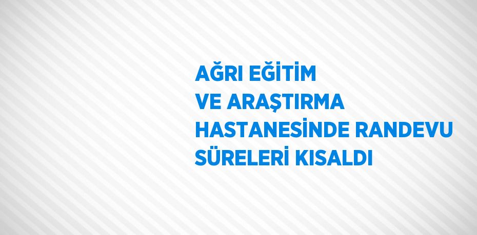 AĞRI EĞİTİM VE ARAŞTIRMA HASTANESİNDE RANDEVU SÜRELERİ KISALDI