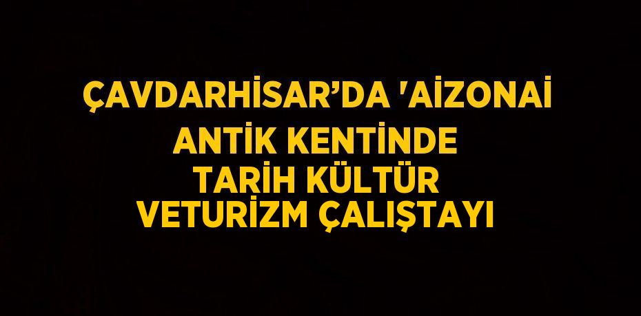 ÇAVDARHİSAR’DA 'AİZONAİ ANTİK KENTİNDE TARİH KÜLTÜR VETURİZM ÇALIŞTAYI