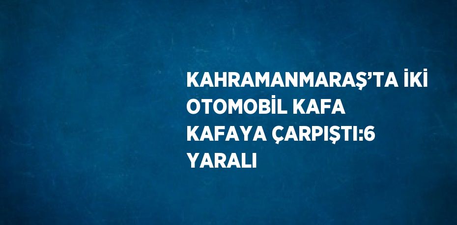 KAHRAMANMARAŞ’TA İKİ OTOMOBİL KAFA KAFAYA ÇARPIŞTI:6 YARALI