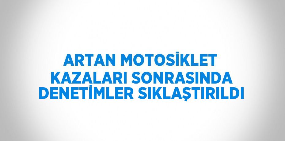 ARTAN MOTOSİKLET KAZALARI SONRASINDA DENETİMLER SIKLAŞTIRILDI