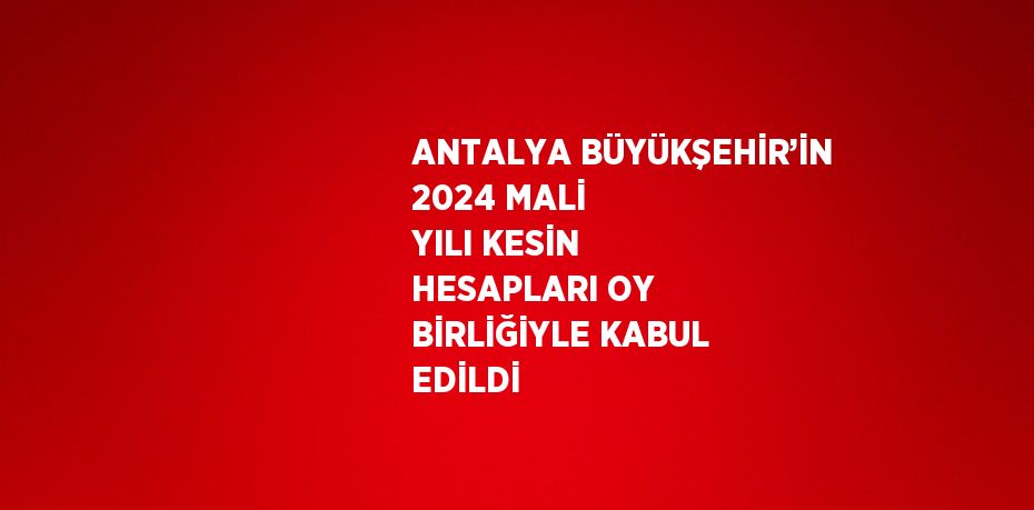 ANTALYA BÜYÜKŞEHİR’İN 2024 MALİ YILI KESİN HESAPLARI OY BİRLİĞİYLE KABUL EDİLDİ