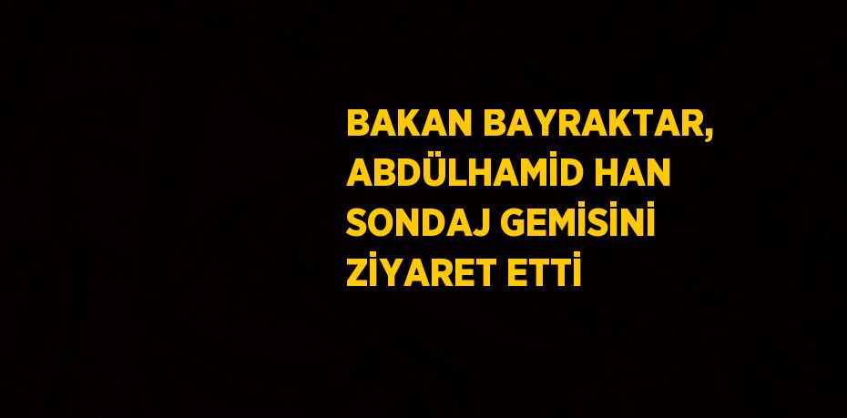 BAKAN BAYRAKTAR, ABDÜLHAMİD HAN SONDAJ GEMİSİNİ ZİYARET ETTİ