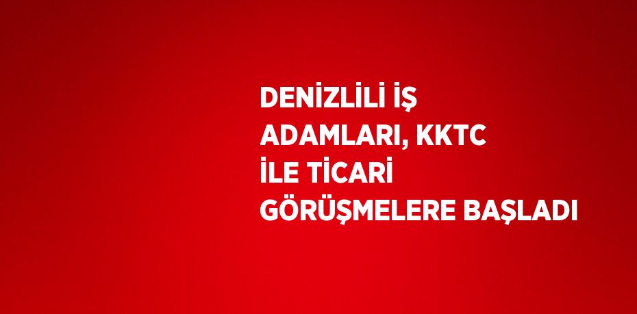 DENİZLİLİ İŞ ADAMLARI, KKTC İLE TİCARİ GÖRÜŞMELERE BAŞLADI