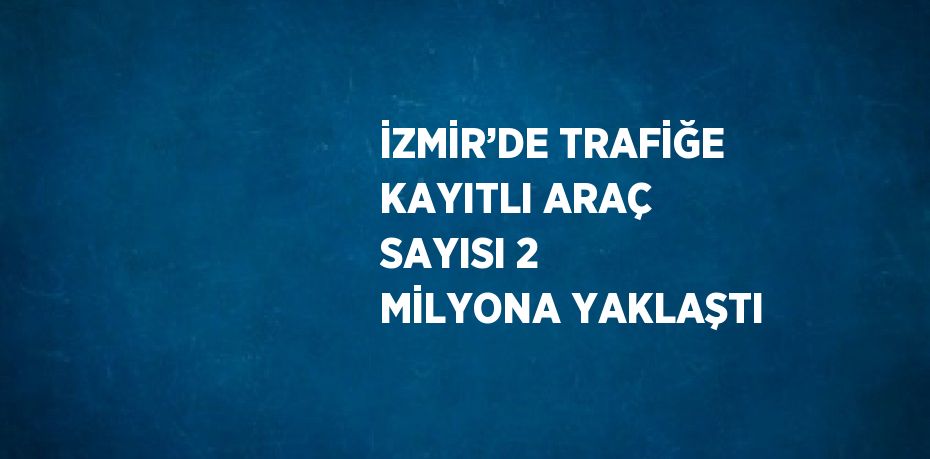 İZMİR’DE TRAFİĞE KAYITLI ARAÇ SAYISI 2 MİLYONA YAKLAŞTI