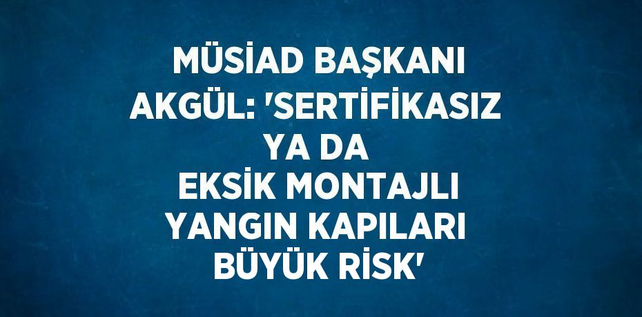 MÜSİAD BAŞKANI AKGÜL: 'SERTİFİKASIZ YA DA EKSİK MONTAJLI YANGIN KAPILARI BÜYÜK RİSK'