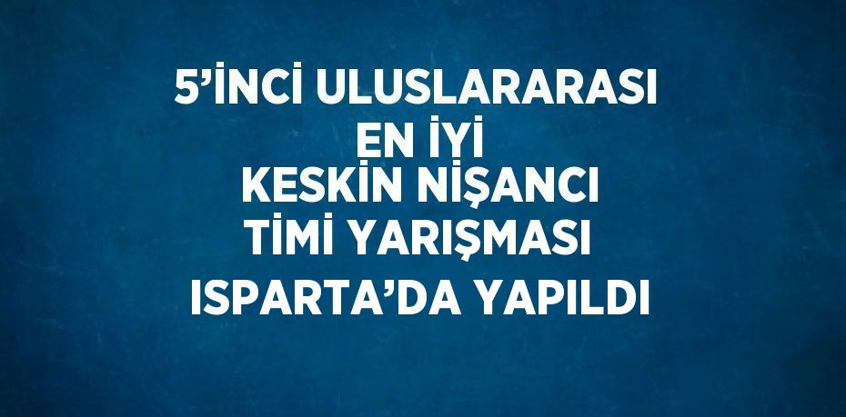 5’İNCİ ULUSLARARASI EN İYİ KESKİN NİŞANCI TİMİ YARIŞMASI ISPARTA’DA YAPILDI