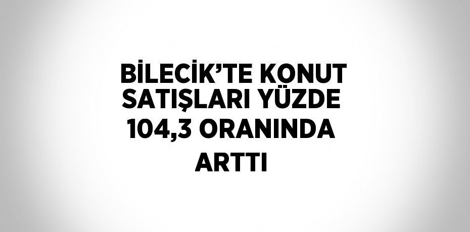 BİLECİK’TE KONUT SATIŞLARI YÜZDE 104,3 ORANINDA ARTTI