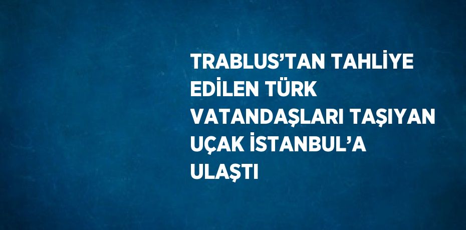 TRABLUS’TAN TAHLİYE EDİLEN TÜRK VATANDAŞLARI TAŞIYAN UÇAK İSTANBUL’A ULAŞTI