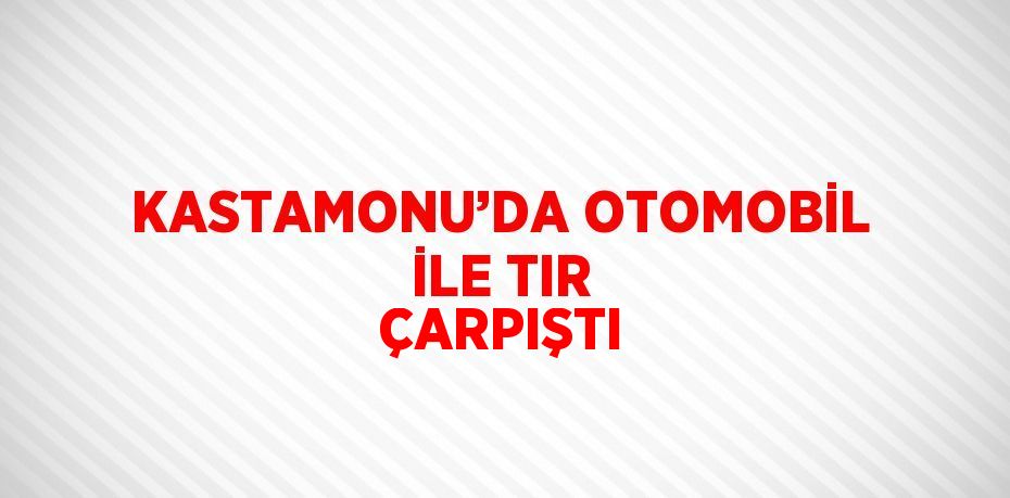 KASTAMONU’DA OTOMOBİL İLE TIR ÇARPIŞTI