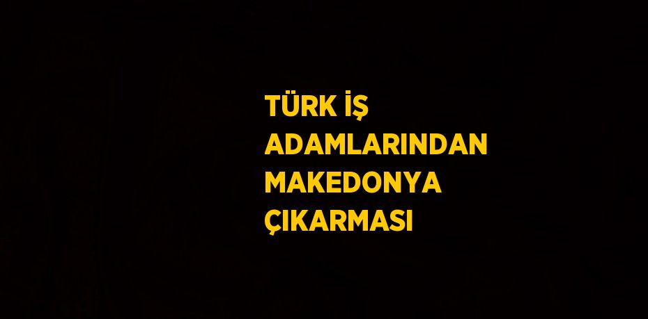 TÜRK İŞ ADAMLARINDAN MAKEDONYA ÇIKARMASI