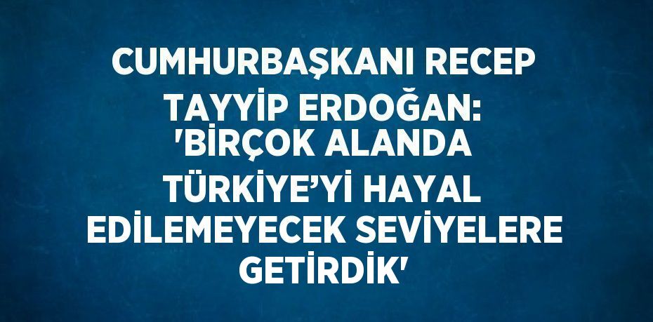 CUMHURBAŞKANI RECEP TAYYİP ERDOĞAN: 'BİRÇOK ALANDA TÜRKİYE’Yİ HAYAL EDİLEMEYECEK SEVİYELERE GETİRDİK'