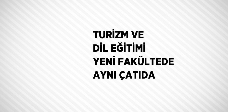 TURİZM VE DİL EĞİTİMİ YENİ FAKÜLTEDE AYNI ÇATIDA