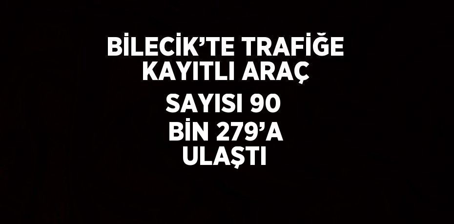 BİLECİK’TE TRAFİĞE KAYITLI ARAÇ SAYISI 90 BİN 279’A ULAŞTI