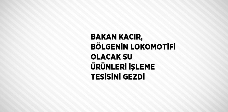 BAKAN KACIR, BÖLGENİN LOKOMOTİFİ OLACAK SU ÜRÜNLERİ İŞLEME TESİSİNİ GEZDİ