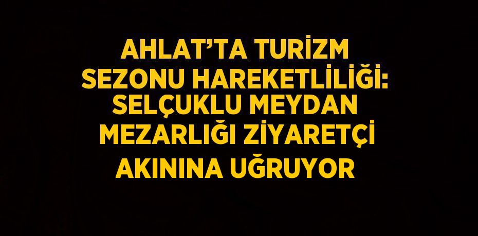 AHLAT’TA TURİZM SEZONU HAREKETLİLİĞİ: SELÇUKLU MEYDAN MEZARLIĞI ZİYARETÇİ AKININA UĞRUYOR