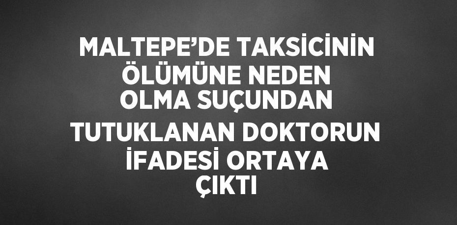 MALTEPE’DE TAKSİCİNİN ÖLÜMÜNE NEDEN OLMA SUÇUNDAN TUTUKLANAN DOKTORUN İFADESİ ORTAYA ÇIKTI