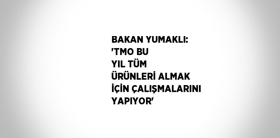 BAKAN YUMAKLI: 'TMO BU YIL TÜM ÜRÜNLERİ ALMAK İÇİN ÇALIŞMALARINI YAPIYOR'