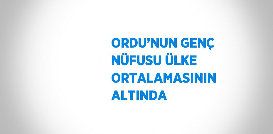 ORDU’NUN GENÇ NÜFUSU ÜLKE ORTALAMASININ ALTINDA