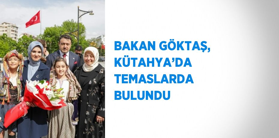BAKAN GÖKTAŞ, KÜTAHYA’DA TEMASLARDA BULUNDU