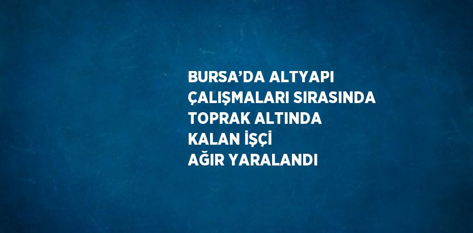 BURSA’DA ALTYAPI ÇALIŞMALARI SIRASINDA TOPRAK ALTINDA KALAN İŞÇİ AĞIR YARALANDI
