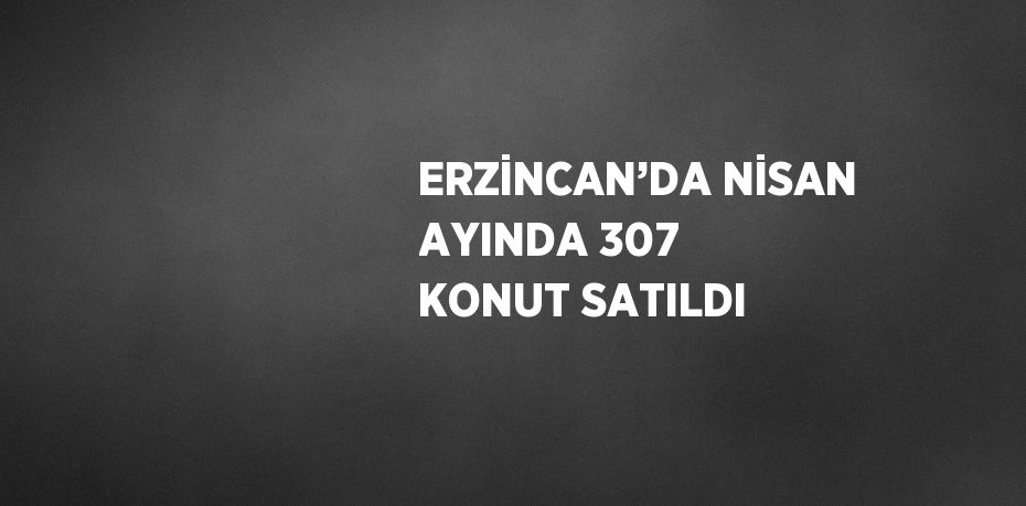ERZİNCAN’DA NİSAN AYINDA 307 KONUT SATILDI