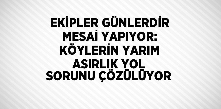 EKİPLER GÜNLERDİR MESAİ YAPIYOR: KÖYLERİN YARIM ASIRLIK YOL SORUNU ÇÖZÜLÜYOR