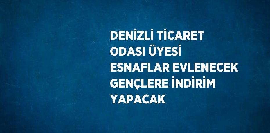 DENİZLİ TİCARET ODASI ÜYESİ ESNAFLAR EVLENECEK GENÇLERE İNDİRİM YAPACAK